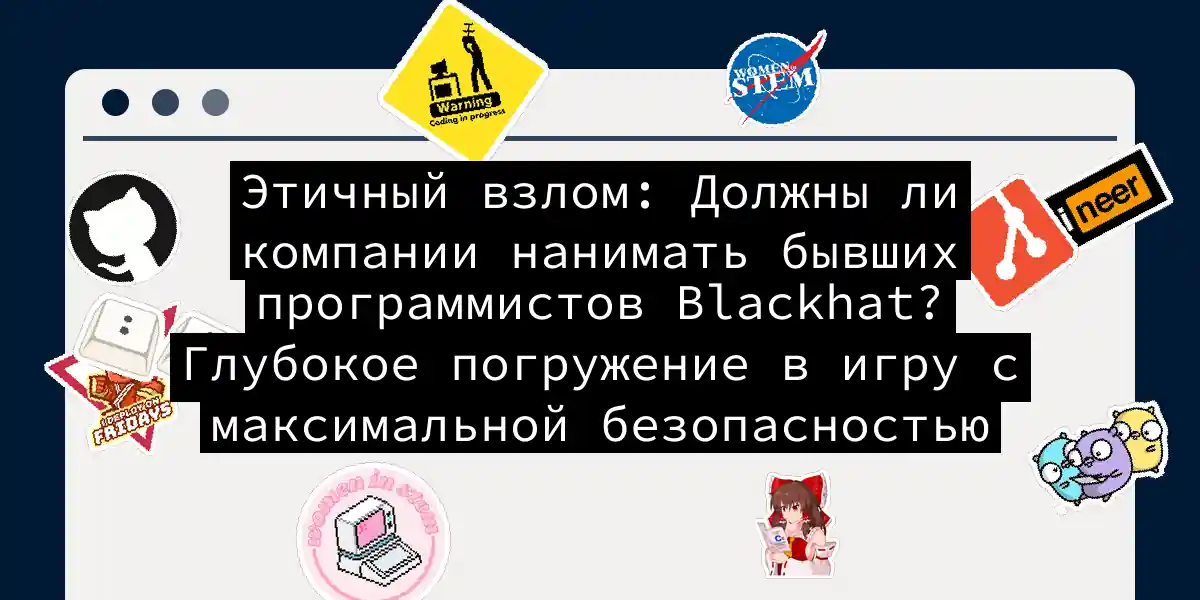 Этичный взлом: Должны ли компании нанимать бывших программистов Blackhat? Глубокое погружение в игру с максимальной безопасностью