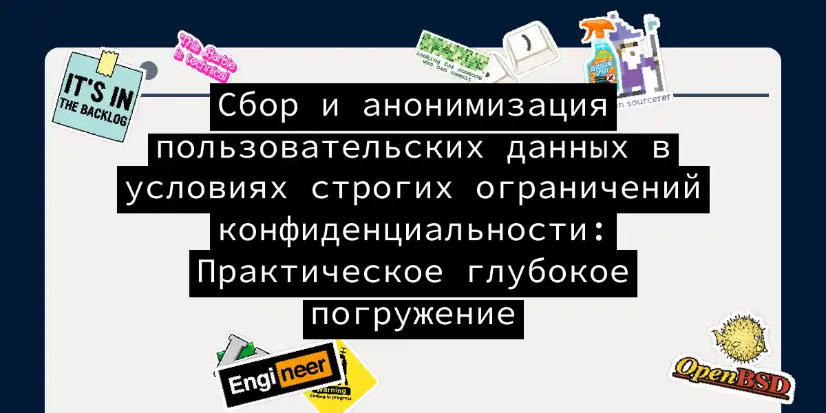Сбор и анонимизация пользовательских данных в условиях строгих ограничений конфиденциальности: Практическое глубокое погружение